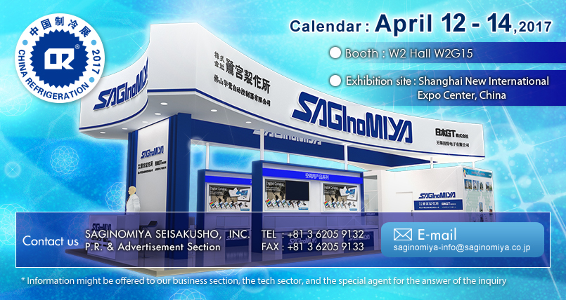 CHINA REFRIGERATION 2017 Calendar : April 12 - 14,2017 Booth : W2 Hall W2G15 Exhibition site : Shanghai New International Expo Center, China  Contact us : SAGINOMIYA SEISAKUSHO,  INC.
P.R. & Advertisement Section  TEL : +81 3 6205 9132  FAX : +81 3 6205 9133 E-mail: saginomiya-info@saginomiya.co.jp  * Information might be offered to our business section, the tech sector, and the special agent for the answer of the inquiry